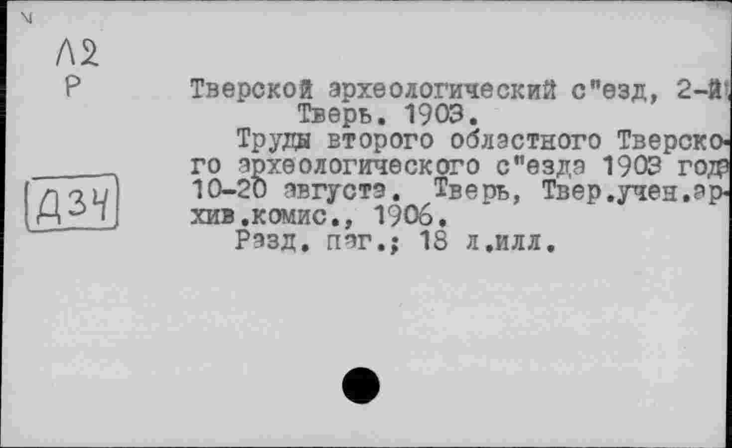 ﻿P

Тверской археологический с"езд, 2-й’ Тверь. 1903.
Труды второго областного Тверского археологического с”езда 1903 года 10-20 августа. Тверь, Твер.учен.архив .комис., 1906.
Разд, пег.: 18 л.илл.